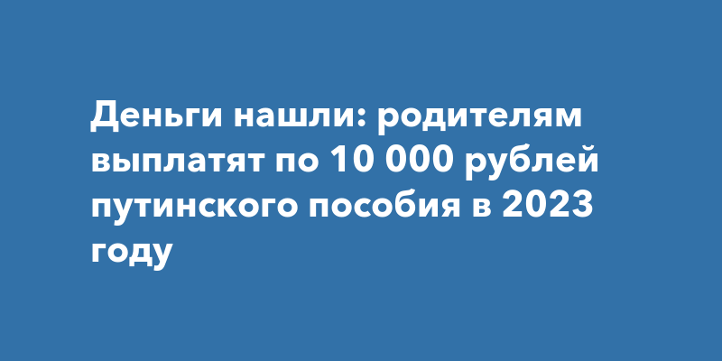 Деньги нашли: родителям выплатят по 10 000 рублей путинского пособия в 2023  году