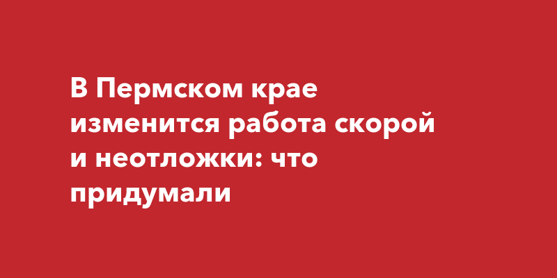 В Пермском крае изменится работа скорой и неотложки: чтопридумали