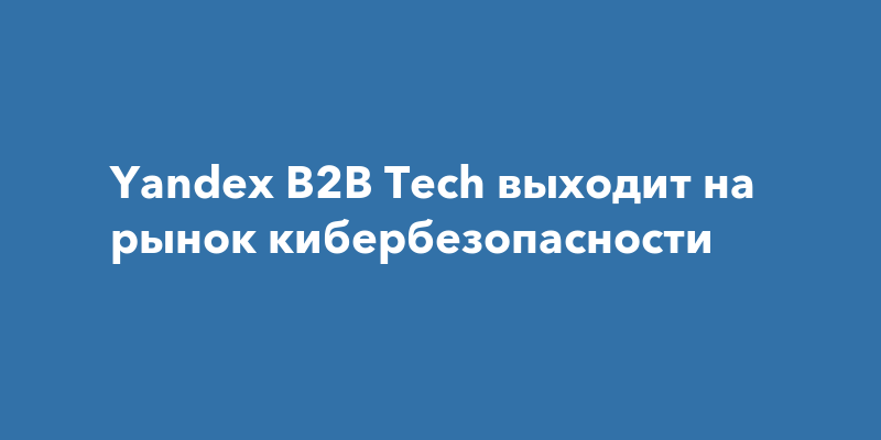 Yandex B2B Tech выходит на рынок кибербезопасности