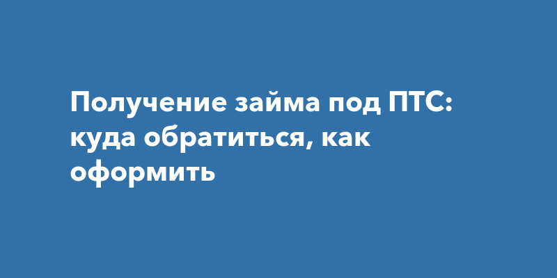 Получение займа под ПТС: куда обратиться, как оформить