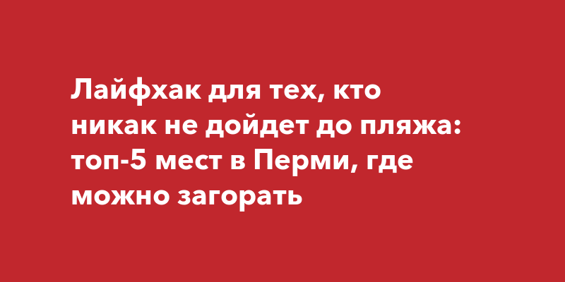 Лайфхак для тех, кто никак не дойдет до пляжа: топ-5 мест в Перми, где