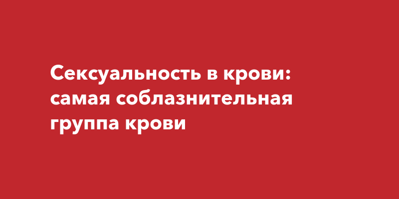 Они просто огонь: ученые выяснили, люди с какой группой крови самые сексуально активные