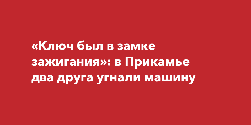 «Ключ был в замке зажигания»: в Прикамье два друга угнали машину