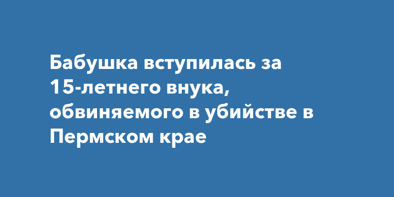 Бабушка вступилась за 15-летнего внука, обвиняемого в убийстве в ...