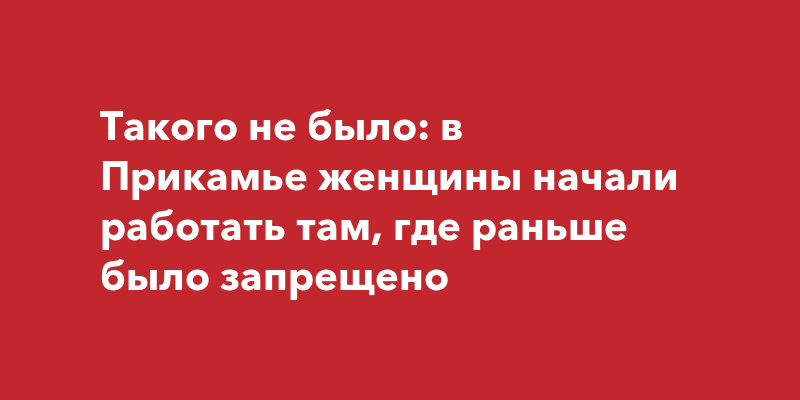 Такого не было: в Прикамье женщины начали работать там, где раньше было